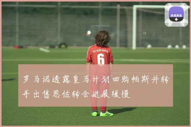 罗马诺透露皇马计划回购帕斯并转手出售恩佐转会进展缓慢